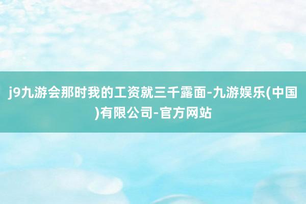 j9九游会那时我的工资就三千露面-九游娱乐(中国)有限公司-官方网站