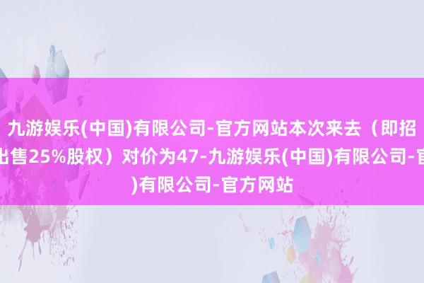 九游娱乐(中国)有限公司-官方网站本次来去（即招商船企出售25%股权）对价为47-九游娱乐(中国)有限公司-官方网站