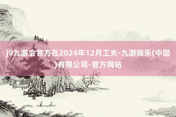 j9九游会官方在2024年12月工夫-九游娱乐(中国)有限公司-官方网站