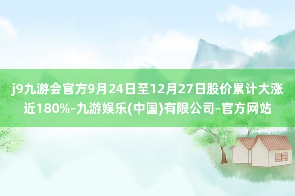 j9九游会官方9月24日至12月27日股价累计大涨近180%-九游娱乐(中国)有限公司-官方网站