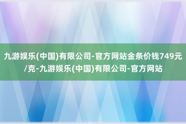 九游娱乐(中国)有限公司-官方网站金条价钱749元/克-九游娱乐(中国)有限公司-官方网站