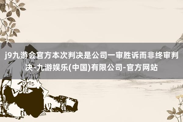 j9九游会官方本次判决是公司一审胜诉而非终审判决-九游娱乐(中国)有限公司-官方网站