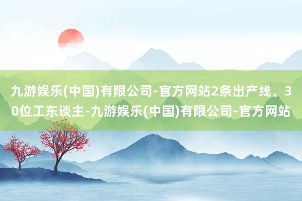 九游娱乐(中国)有限公司-官方网站2条出产线、30位工东谈主-九游娱乐(中国)有限公司-官方网站