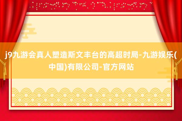 j9九游会真人塑造斯文丰台的高超时局-九游娱乐(中国)有限公司-官方网站