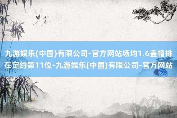 九游娱乐(中国)有限公司-官方网站场均1.6盖帽排在定约第11位-九游娱乐(中国)有限公司-官方网站