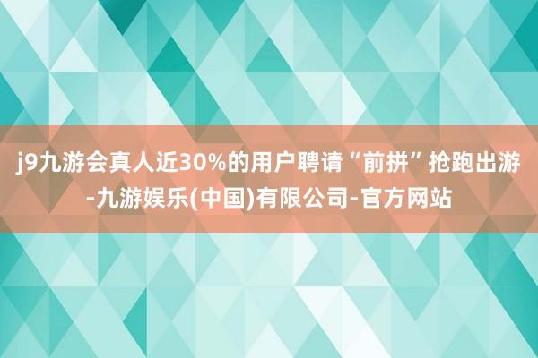 j9九游会真人近30%的用户聘请“前拼”抢跑出游-九游娱乐(中国)有限公司-官方网站