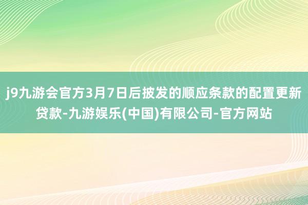 j9九游会官方3月7日后披发的顺应条款的配置更新贷款-九游娱乐(中国)有限公司-官方网站