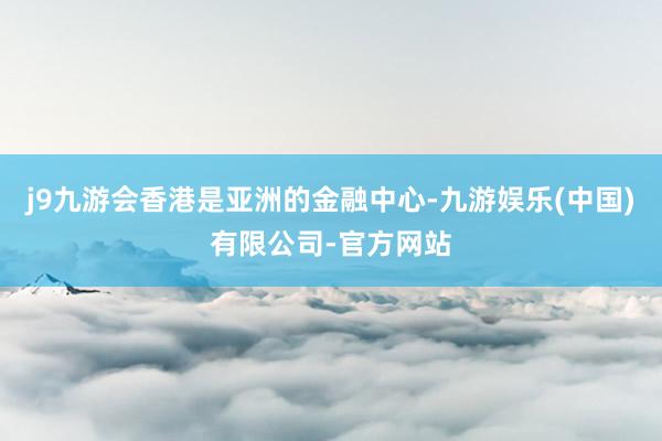 j9九游会香港是亚洲的金融中心-九游娱乐(中国)有限公司-官方网站