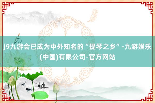 j9九游会已成为中外知名的“提琴之乡”-九游娱乐(中国)有限公司-官方网站