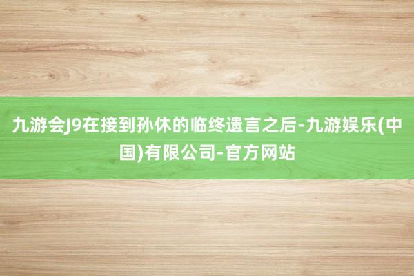 九游会J9在接到孙休的临终遗言之后-九游娱乐(中国)有限公司-官方网站