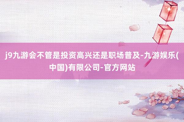 j9九游会不管是投资高兴还是职场普及-九游娱乐(中国)有限公司-官方网站