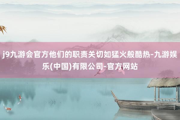 j9九游会官方他们的职责关切如猛火般酷热-九游娱乐(中国)有限公司-官方网站