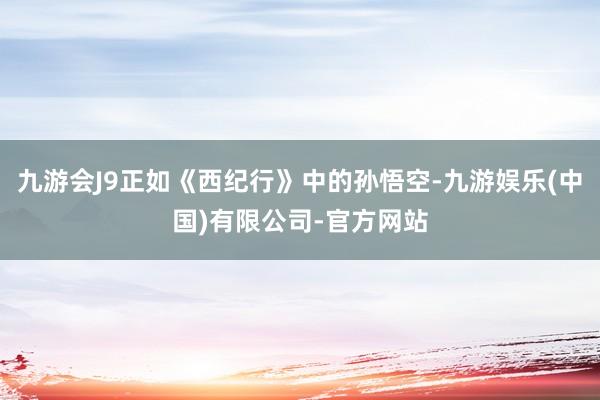 九游会J9正如《西纪行》中的孙悟空-九游娱乐(中国)有限公司-官方网站