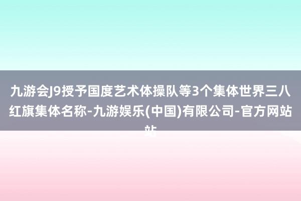 九游会J9授予国度艺术体操队等3个集体世界三八红旗集体名称-九游娱乐(中国)有限公司-官方网站