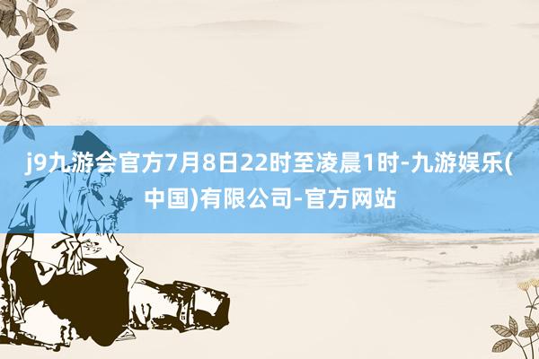 j9九游会官方7月8日22时至凌晨1时-九游娱乐(中国)有限公司-官方网站