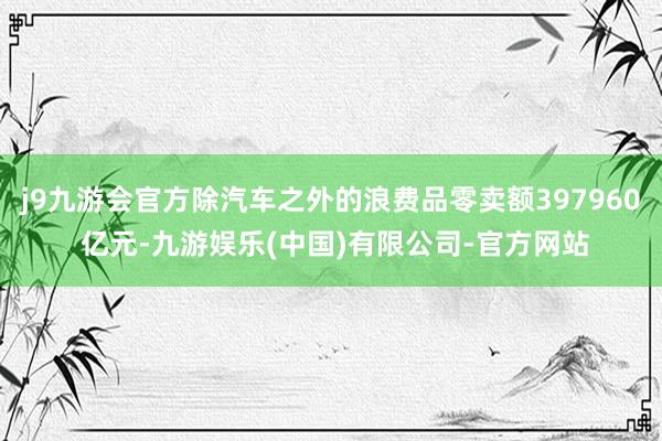 j9九游会官方除汽车之外的浪费品零卖额397960 亿元-九游娱乐(中国)有限公司-官方网站