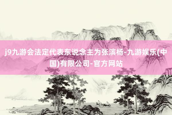 j9九游会法定代表东说念主为张滨杨-九游娱乐(中国)有限公司-官方网站