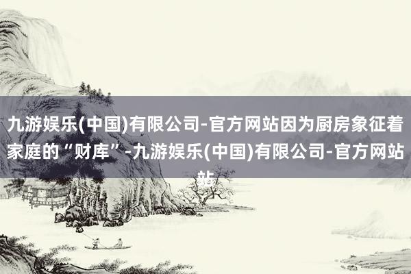 九游娱乐(中国)有限公司-官方网站因为厨房象征着家庭的“财库”-九游娱乐(中国)有限公司-官方网站