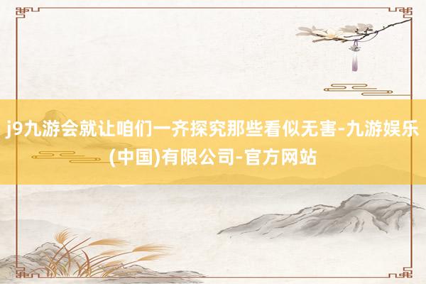 j9九游会就让咱们一齐探究那些看似无害-九游娱乐(中国)有限公司-官方网站