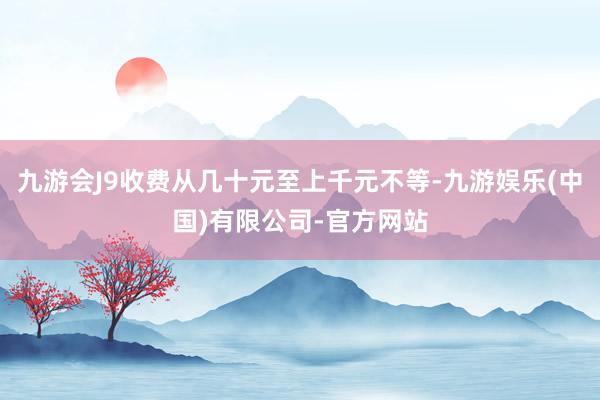 九游会J9收费从几十元至上千元不等-九游娱乐(中国)有限公司-官方网站