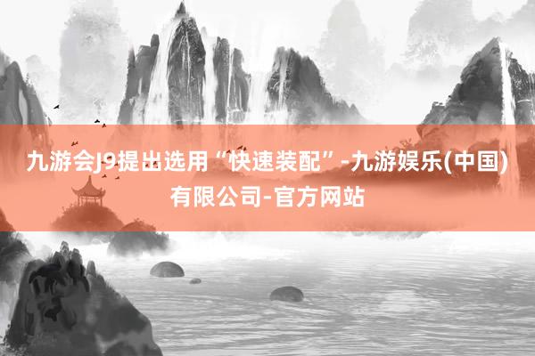 九游会J9提出选用“快速装配”-九游娱乐(中国)有限公司-官方网站