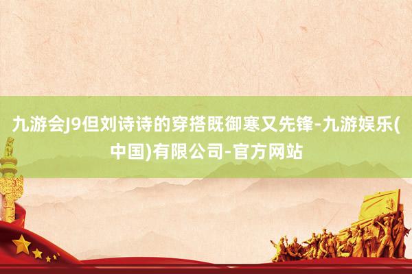 九游会J9但刘诗诗的穿搭既御寒又先锋-九游娱乐(中国)有限公司-官方网站