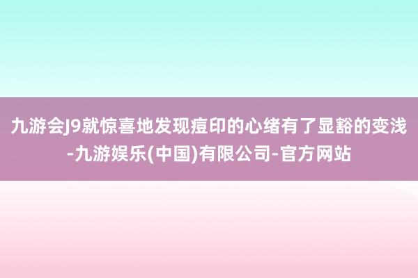 九游会J9就惊喜地发现痘印的心绪有了显豁的变浅-九游娱乐(中国)有限公司-官方网站