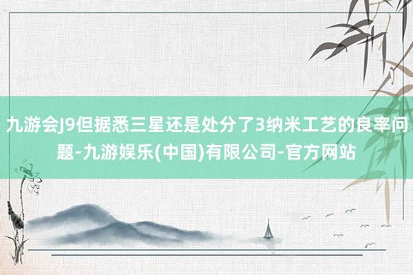 九游会J9但据悉三星还是处分了3纳米工艺的良率问题-九游娱乐(中国)有限公司-官方网站