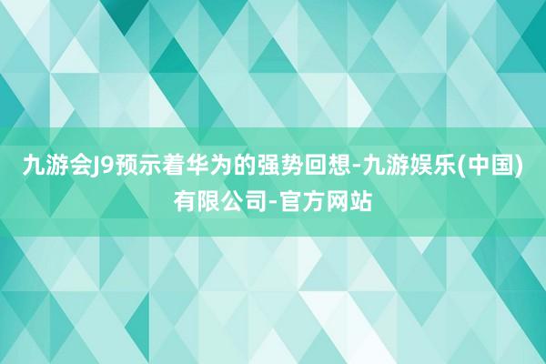九游会J9预示着华为的强势回想-九游娱乐(中国)有限公司-官方网站