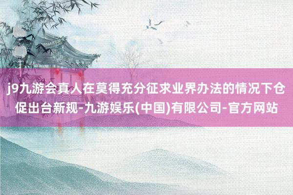 j9九游会真人在莫得充分征求业界办法的情况下仓促出台新规-九游娱乐(中国)有限公司-官方网站