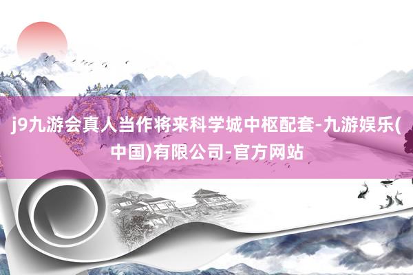 j9九游会真人当作将来科学城中枢配套-九游娱乐(中国)有限公司-官方网站