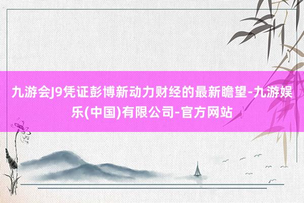 九游会J9　　凭证彭博新动力财经的最新瞻望-九游娱乐(中国)有限公司-官方网站