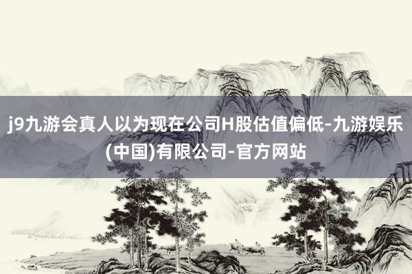 j9九游会真人以为现在公司H股估值偏低-九游娱乐(中国)有限公司-官方网站