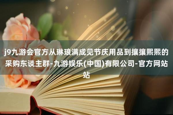 j9九游会官方从琳琅满成见节庆用品到攘攘熙熙的采购东谈主群-九游娱乐(中国)有限公司-官方网站