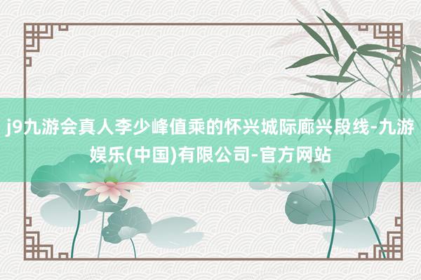 j9九游会真人李少峰值乘的怀兴城际廊兴段线-九游娱乐(中国)有限公司-官方网站