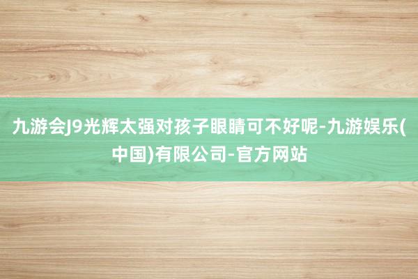 九游会J9光辉太强对孩子眼睛可不好呢-九游娱乐(中国)有限公司-官方网站