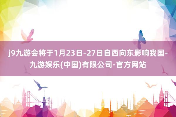 j9九游会将于1月23日-27日自西向东影响我国-九游娱乐(中国)有限公司-官方网站