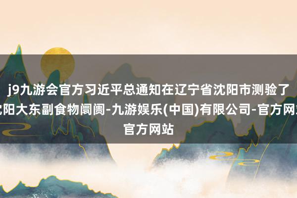 j9九游会官方习近平总通知在辽宁省沈阳市测验了沈阳大东副食物阛阓-九游娱乐(中国)有限公司-官方网站