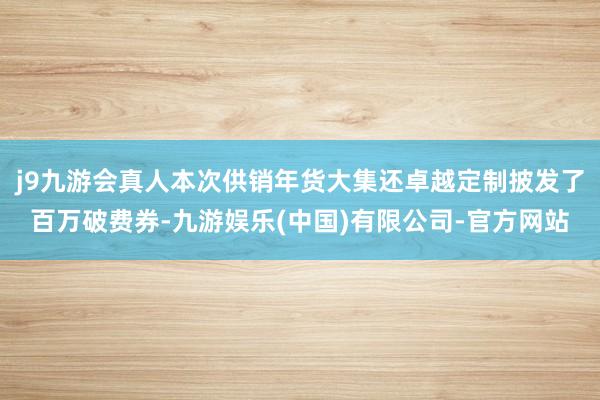 j9九游会真人本次供销年货大集还卓越定制披发了百万破费券-九游娱乐(中国)有限公司-官方网站