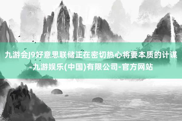 九游会J9好意思联储正在密切热心将要本质的计谋-九游娱乐(中国)有限公司-官方网站