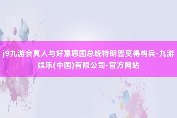 j9九游会真人与好意思国总统特朗普莫得构兵-九游娱乐(中国)有限公司-官方网站
