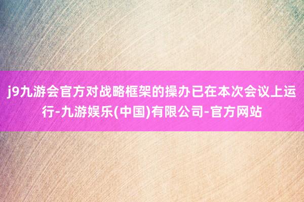 j9九游会官方对战略框架的操办已在本次会议上运行-九游娱乐(中国)有限公司-官方网站