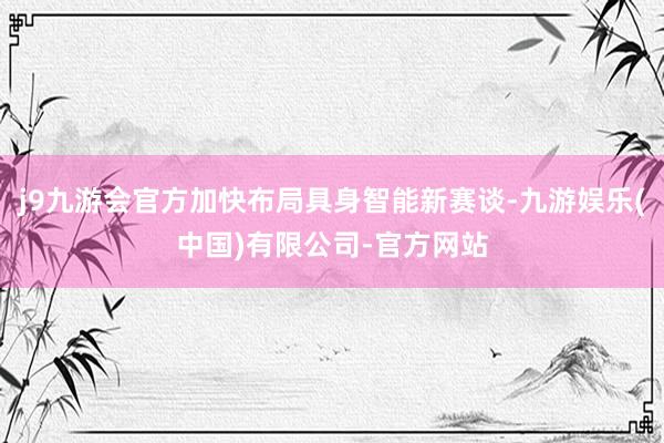 j9九游会官方加快布局具身智能新赛谈-九游娱乐(中国)有限公司-官方网站