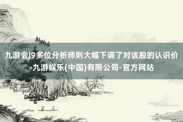 九游会J9多位分析师则大幅下调了对该股的认识价-九游娱乐(中国)有限公司-官方网站