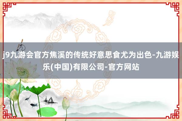 j9九游会官方焦溪的传统好意思食尤为出色-九游娱乐(中国)有限公司-官方网站