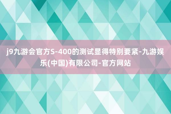 j9九游会官方S-400的测试显得特别要紧-九游娱乐(中国)有限公司-官方网站