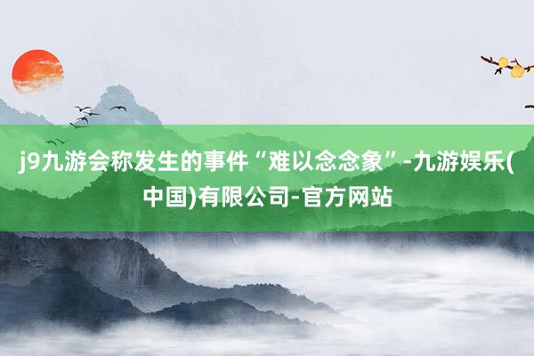 j9九游会称发生的事件“难以念念象”-九游娱乐(中国)有限公司-官方网站