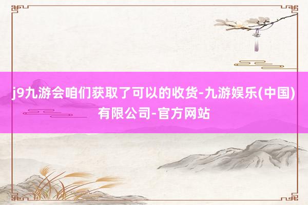 j9九游会咱们获取了可以的收货-九游娱乐(中国)有限公司-官方网站