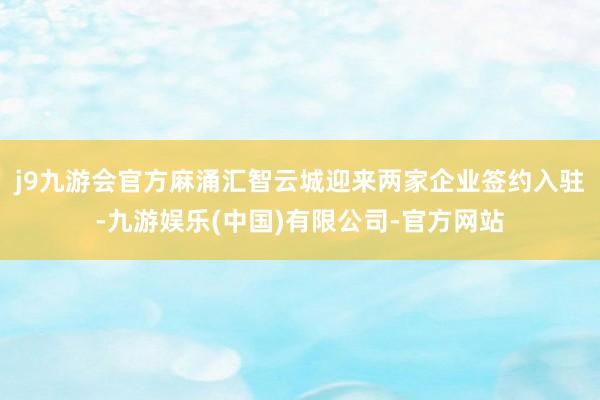 j9九游会官方麻涌汇智云城迎来两家企业签约入驻-九游娱乐(中国)有限公司-官方网站