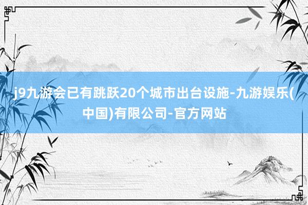 j9九游会已有跳跃20个城市出台设施-九游娱乐(中国)有限公司-官方网站